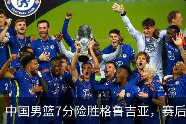中国男篮7分险胜格鲁吉亚，赛后3好1坏消息，中国男篮7次助攻暴露大隐患