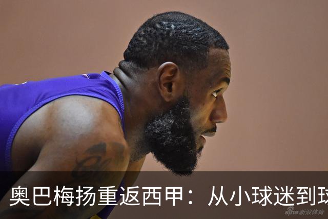 奥巴梅扬重返西甲：从小球迷到球队领袖的华丽转身